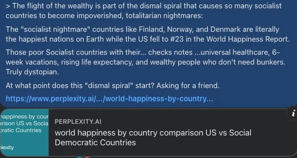 [A response to a comment from someone touting the Nordic countries as examplars of socialism.]

Socialists like to pretend that the Nordic countries are the only data points we should count when evaluating socialism.  

But are Finland, Norway, and Denmark the only socialist countries in the world?  

If an investor only counted the profitable trades in his portfolio, would you say he was intellectually honest?  

Don't you think that you should also count _all_ of the socialist countries, when making an assessment of socialism as an economic system/ideology?  

Don't the Nordic countries also have significant markets?  Property rights?  Relatively free trade?  

How do you know that whatever happiness their citizen's feel is not the result of the market aspects of their economy, rather than socialism?  

If you remove the market aspects of their economies, what would happen to their happiness and prosperity?  

If you remove the socialist  aspects of their economies, what would happen to their happiness and prosperity?  

The countries with the most free market economies (lowest taxes, least regulation) are Switzerland, Singapore, and Ireland.  

The countries with the most socialist, least free market economies are North Korea, Eritrea, and Cuba.  

How do you think the happiness of those countries compares?  

Economists say that someone's true preferences are most accurately revealed through their actions rather than their stated intentions or hypothetical claims.  

For example, if someone says they're happy where they live, but they leave when they can, are they really happy? 

Why do all of the Nordic countries have exit taxes that range from 25-40%? 

What do you think the wealthy and productive of those countries would do if their governments didn't threaten to seize 25-40% of their assets if they leave? 

Following a 2022 increase in the wealth tax rate to 1.1%, 261 Norwegian multimillionaires and billionaires have relocated abroad, primarily to Switzerland, despite a 37.8% exit tax.    Of Norway's 400 richest people,  105 now live abroad. (1)

What do you think will happen to Norway's economy if their wealthiest citizens continue to leave?  

1.  https://www.reuters.com/business/norways-wealth-tax-trades-millionaires-equality-2025-11-24/